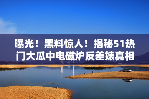 曝光！黑料惊人！揭秘51热门大瓜中电磁炉反差婊真相！