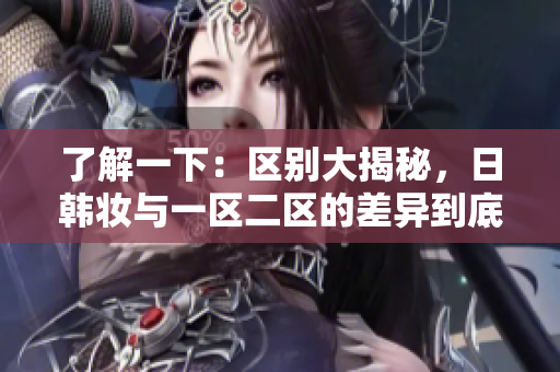 了解一下：区别大揭秘，日韩妆与一区二区的差异到底是什么？