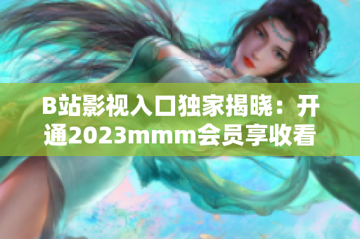 B站影视入口独家揭晓：开通2023mmm会员享收看最新电影特权！