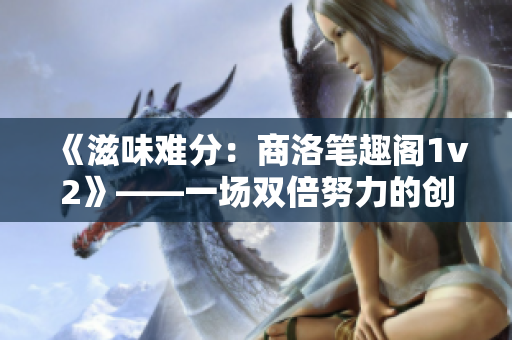 《滋味难分：商洛笔趣阁1v2》——一场双倍努力的创作挑战