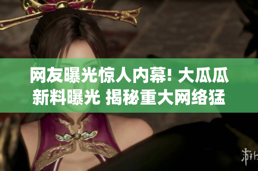 网友曝光惊人内幕! 大瓜瓜新料曝光 揭秘重大网络猛料(1)