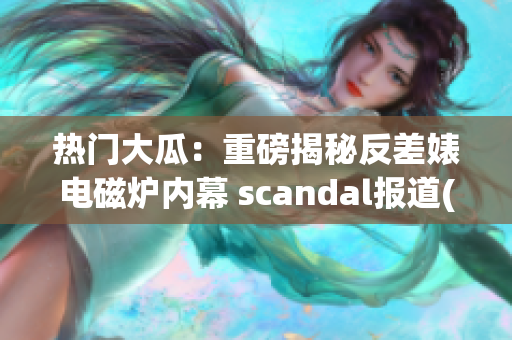 热门大瓜：重磅揭秘反差婊电磁炉内幕 scandal报道(1)