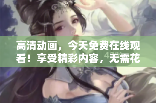 高清动画，今天免费在线观看！享受精彩内容，无需花费！