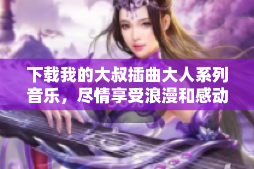 下载我的大叔插曲大人系列音乐，尽情享受浪漫和感动！