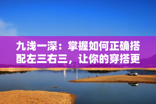 九浅一深：掌握如何正确搭配左三右三，让你的穿搭更有层次感