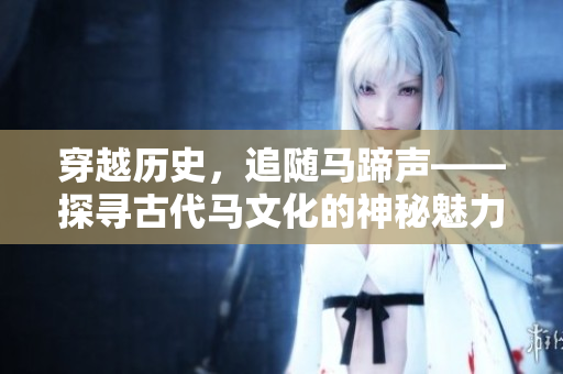 穿越历史，追随马蹄声——探寻古代马文化的神秘魅力
