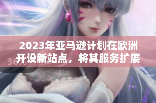 2023年亚马逊计划在欧洲开设新站点，将其服务扩展至欧洲市场
