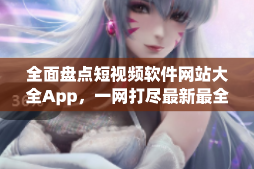 全面盘点短视频软件网站大全App，一网打尽最新最全资源