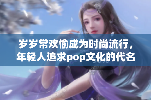 岁岁常欢愉成为时尚流行，年轻人追求pop文化的代名词