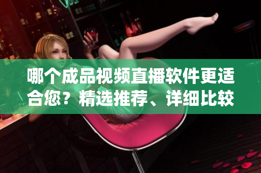 哪个成品视频直播软件更适合您？精选推荐、详细比较，助您轻松选择(1)