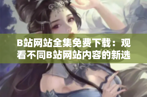 B站网站全集免费下载：观看不同B站网站内容的新选择