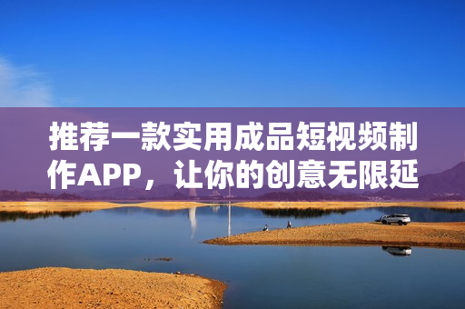 推荐一款实用成品短视频制作APP，让你的创意无限延展