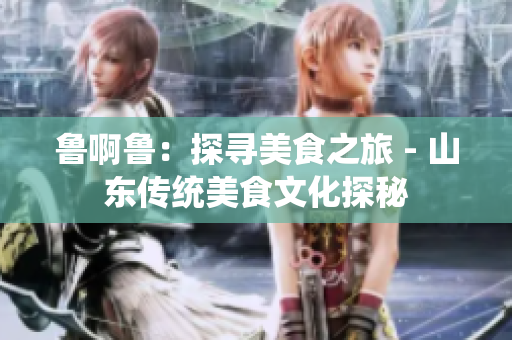 鲁啊鲁：探寻美食之旅 - 山东传统美食文化探秘