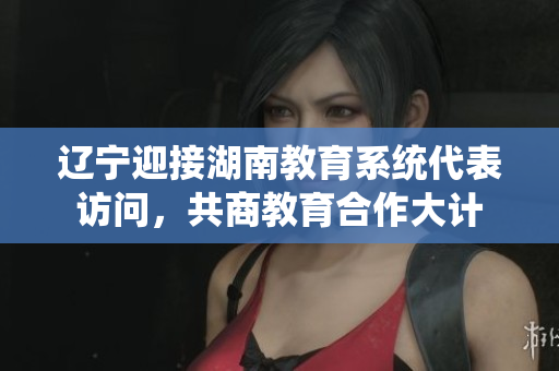 辽宁迎接湖南教育系统代表访问，共商教育合作大计