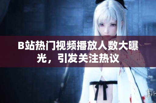 B站热门视频播放人数大曝光，引发关注热议