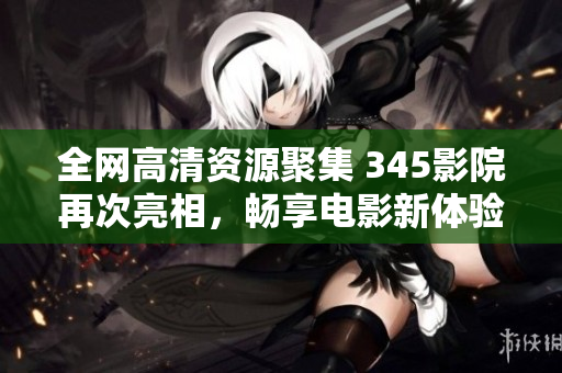 全网高清资源聚集 345影院再次亮相，畅享电影新体验！