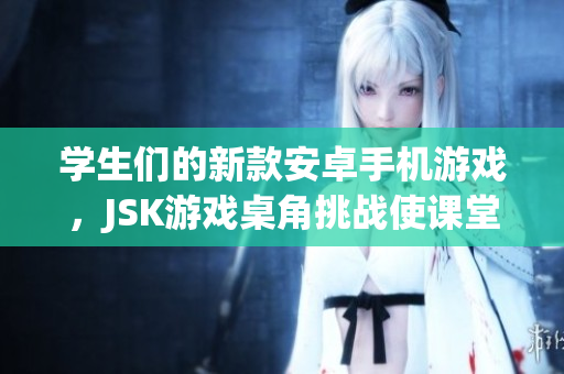 学生们的新款安卓手机游戏，JSK游戏桌角挑战使课堂活跃起来