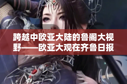 跨越中欧亚大陆的鲁阁大视野——欧亚大观在齐鲁日报上震撼登场！