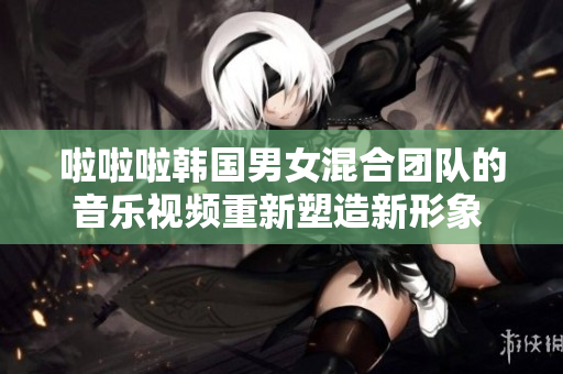 啦啦啦韩国男女混合团队的音乐视频重新塑造新形象 