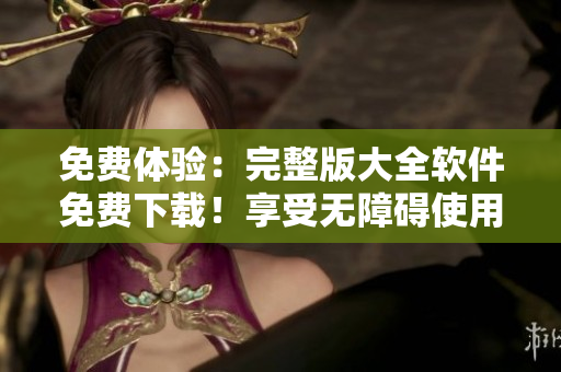 免费体验：完整版大全软件免费下载！享受无障碍使用！