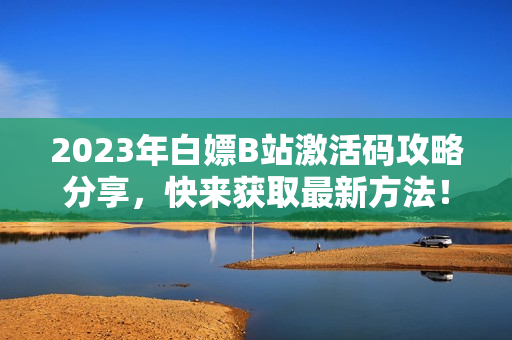 2023年白嫖B站激活码攻略分享，快来获取最新方法！