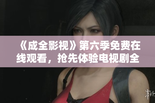 《成全影视》第六季免费在线观看，抢先体验电视剧全新高清！