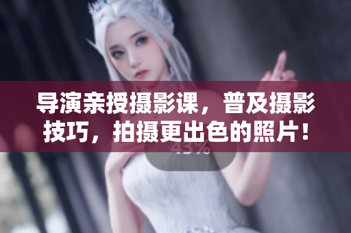 导演亲授摄影课，普及摄影技巧，拍摄更出色的照片！