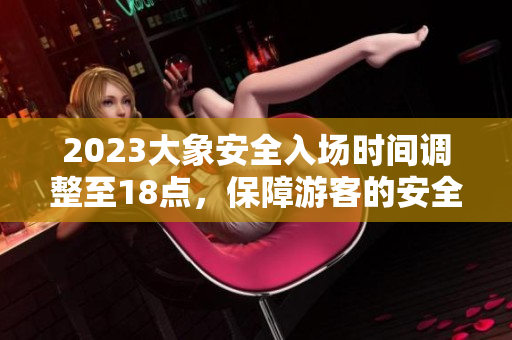 2023大象安全入场时间调整至18点，保障游客的安全！