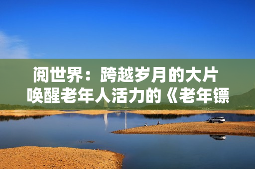阅世界：跨越岁月的大片 唤醒老年人活力的《老年镖客》视频