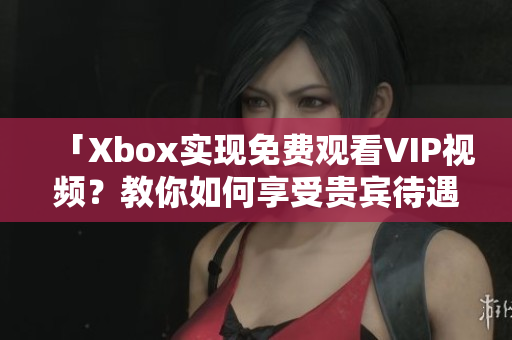 「Xbox实现免费观看VIP视频？教你如何享受贵宾待遇」