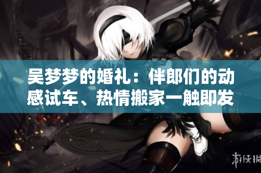 吴梦梦的婚礼：伴郎们的动感试车、热情搬家一触即发