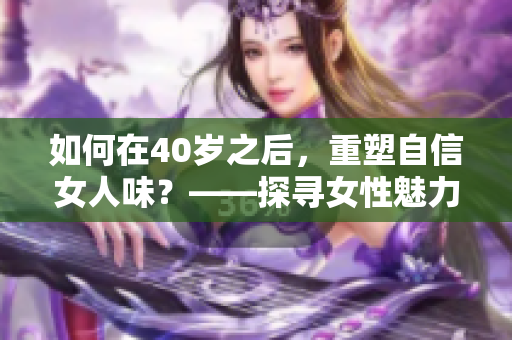 如何在40岁之后，重塑自信女人味？——探寻女性魅力的新高度
