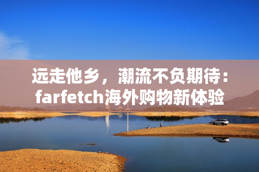 远走他乡，潮流不负期待：farfetch海外购物新体验