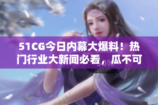 51CG今日内幕大爆料！热门行业大新闻必看，瓜不可不知！