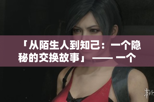 「从陌生人到知己：一个隐秘的交换故事」 —— 一个令人感动的友谊故事