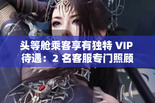 头等舱乘客享有独特 VIP 待遇：2 名客服专门照顾