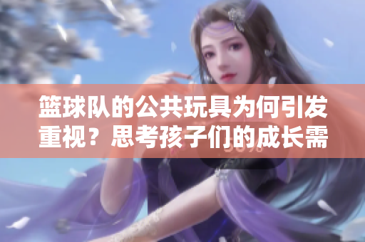 篮球队的公共玩具为何引发重视？思考孩子们的成长需求