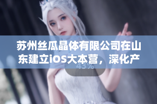苏州丝瓜晶体有限公司在山东建立iOS大本营，深化产业链布局(1)