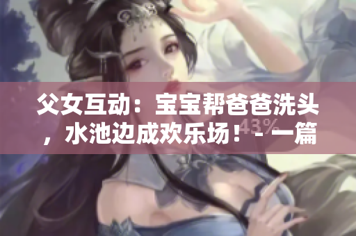 父女互动：宝宝帮爸爸洗头，水池边成欢乐场！- 一篇感人的亲子短文