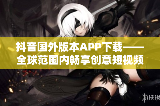抖音国外版本APP下载——全球范围内畅享创意短视频的最佳选择