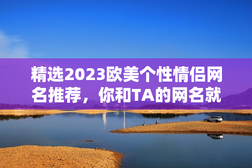 精选2023欧美个性情侣网名推荐，你和TA的网名就在这里！