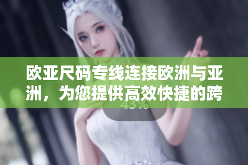欧亚尺码专线连接欧洲与亚洲，为您提供高效快捷的跨国物流服务