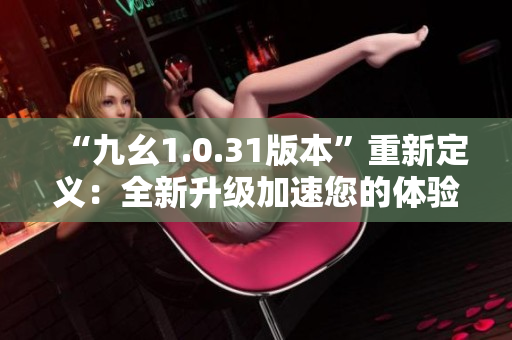 “九幺1.0.31版本”重新定义：全新升级加速您的体验