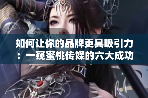 如何让你的品牌更具吸引力：一窥蜜桃传媒的六大成功案例
