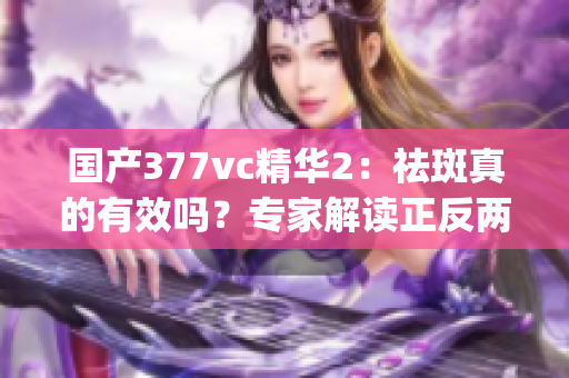 国产377vc精华2：祛斑真的有效吗？专家解读正反两面效果(1)