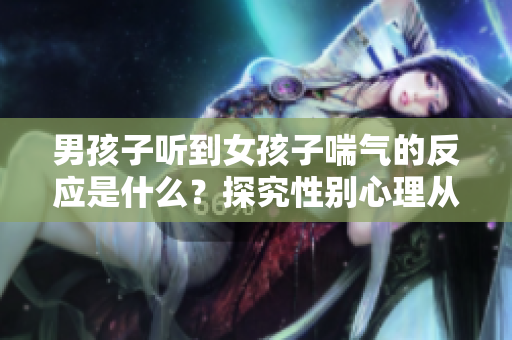 男孩子听到女孩子喘气的反应是什么？探究性别心理从耳边的声音开始