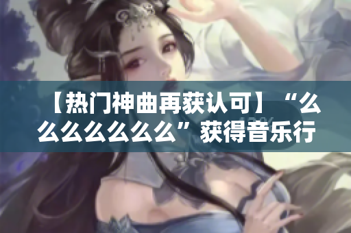 【热门神曲再获认可】“么么么么么么么”获得音乐行业大奖，站上音乐之巅！