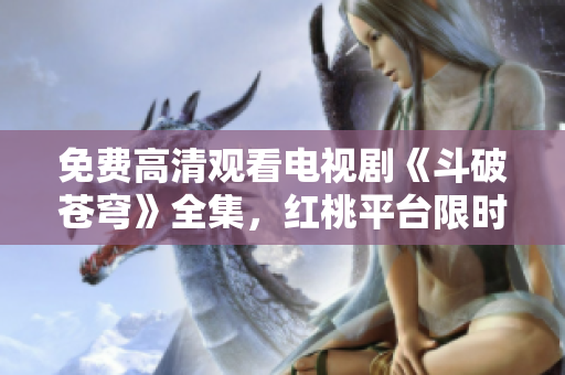 免费高清观看电视剧《斗破苍穹》全集，红桃平台限时放送