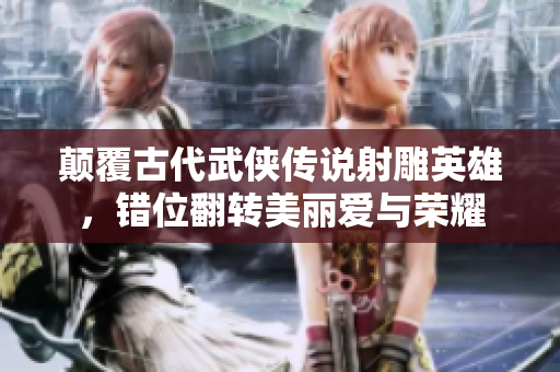 颠覆古代武侠传说射雕英雄，错位翻转美丽爱与荣耀
