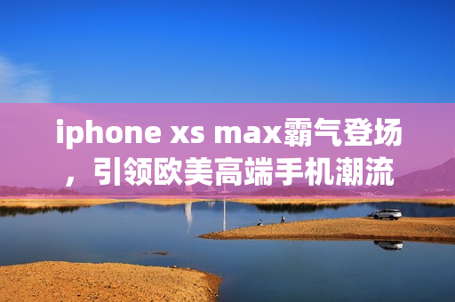 iphone xs max霸气登场，引领欧美高端手机潮流